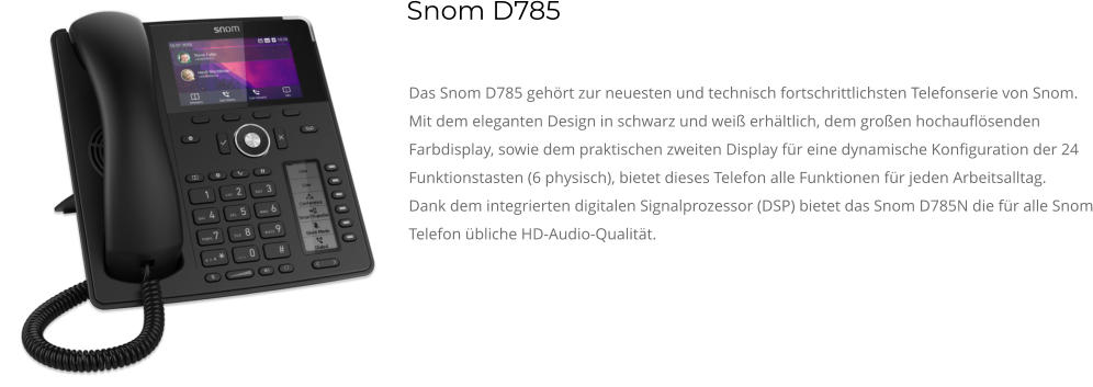 Das Snom D785 gehört zur neuesten und technisch fortschrittlichsten Telefonserie von Snom. Mit dem eleganten Design in schwarz und weiß erhältlich, dem großen hochauflösenden Farbdisplay, sowie dem praktischen zweiten Display für eine dynamische Konfiguration der 24 Funktionstasten (6 physisch), bietet dieses Telefon alle Funktionen für jeden Arbeitsalltag. Dank dem integrierten digitalen Signalprozessor (DSP) bietet das Snom D785N die für alle Snom Telefon übliche HD-Audio-Qualität. Snom D785