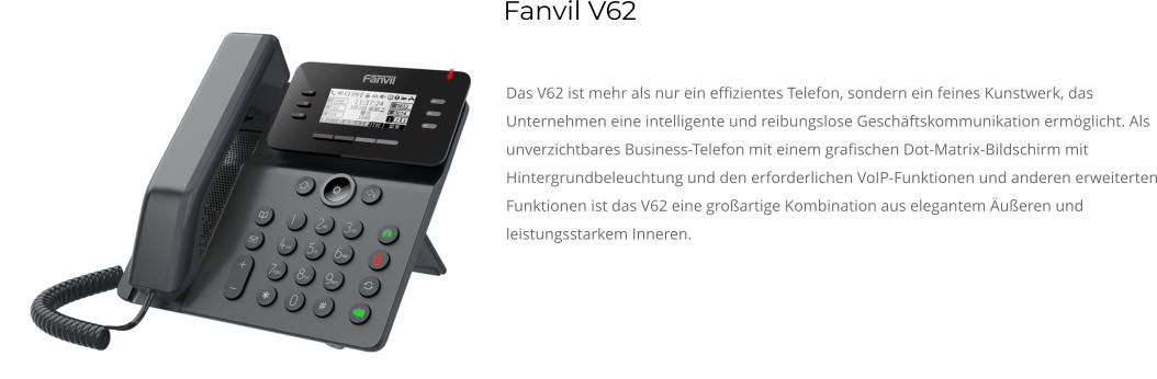 Das V62 ist mehr als nur ein effizientes Telefon, sondern ein feines Kunstwerk, das Unternehmen eine intelligente und reibungslose Geschäftskommunikation ermöglicht. Als unverzichtbares Business-Telefon mit einem grafischen Dot-Matrix-Bildschirm mit Hintergrundbeleuchtung und den erforderlichen VoIP-Funktionen und anderen erweiterten Funktionen ist das V62 eine großartige Kombination aus elegantem Äußeren und leistungsstarkem Inneren. Fanvil V62
