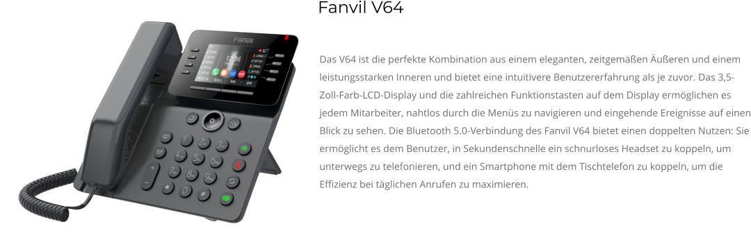 Das V64 ist die perfekte Kombination aus einem eleganten, zeitgemäßen Äußeren und einem leistungsstarken Inneren und bietet eine intuitivere Benutzererfahrung als je zuvor. Das 3,5-Zoll-Farb-LCD-Display und die zahlreichen Funktionstasten auf dem Display ermöglichen es jedem Mitarbeiter, nahtlos durch die Menüs zu navigieren und eingehende Ereignisse auf einen Blick zu sehen. Die Bluetooth 5.0-Verbindung des Fanvil V64 bietet einen doppelten Nutzen: Sie ermöglicht es dem Benutzer, in Sekundenschnelle ein schnurloses Headset zu koppeln, um unterwegs zu telefonieren, und ein Smartphone mit dem Tischtelefon zu koppeln, um die Effizienz bei täglichen Anrufen zu maximieren. Fanvil V64