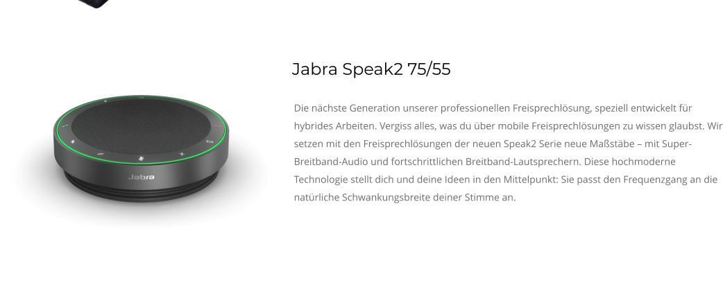 Jabra Speak2 75/55 Die nächste Generation unserer professionellen Freisprechlösung, speziell entwickelt für hybrides Arbeiten. Vergiss alles, was du über mobile Freisprechlösungen zu wissen glaubst. Wir setzen mit den Freisprechlösungen der neuen Speak2 Serie neue Maßstäbe – mit Super-Breitband-Audio und fortschrittlichen Breitband-Lautsprechern. Diese hochmoderne Technologie stellt dich und deine Ideen in den Mittelpunkt: Sie passt den Frequenzgang an die natürliche Schwankungsbreite deiner Stimme an.