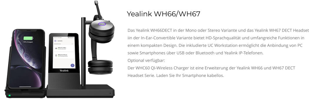 Yealink WH66/WH67 Das Yealink WH66DECT in der Mono oder Stereo Variante und das Yealink WH67 DECT Headset iin der In-Ear-Convertible Variante bietet HD-Sprachqualität und umfangreiche Funktionen in einem kompakten Design. Die inkludierte UC Workstation ermöglicht die Anbindung von PC sowie Smartphones über USB oder Bluetooth und Yealink IP-Telefonen. Optional verfügbar: Der WHC60 QI-Wireless Charger ist eine Erweiterung der Yealink WH66 und WH67 DECT Headset Serie. Laden Sie Ihr Smartphone kabellos.