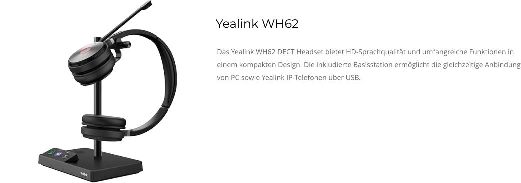 Yealink WH62 Das Yealink WH62 DECT Headset bietet HD-Sprachqualität und umfangreiche Funktionen in einem kompakten Design. Die inkludierte Basisstation ermöglicht die gleichzeitige Anbindung von PC sowie Yealink IP-Telefonen über USB.