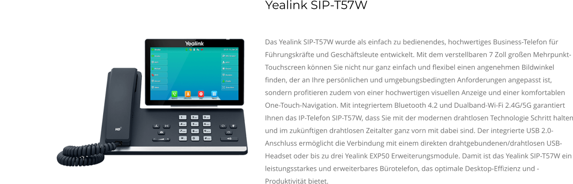 Das Yealink SIP-T57W wurde als einfach zu bedienendes, hochwertiges Business-Telefon für Führungskräfte und Geschäftsleute entwickelt. Mit dem verstellbaren 7 Zoll großen Mehrpunkt-Touchscreen können Sie nicht nur ganz einfach und flexibel einen angenehmen Bildwinkel finden, der an Ihre persönlichen und umgebungsbedingten Anforderungen angepasst ist, sondern profitieren zudem von einer hochwertigen visuellen Anzeige und einer komfortablen One-Touch-Navigation. Mit integriertem Bluetooth 4.2 und Dualband-Wi-Fi 2.4G/5G garantiert Ihnen das IP-Telefon SIP-T57W, dass Sie mit der modernen drahtlosen Technologie Schritt halten und im zukünftigen drahtlosen Zeitalter ganz vorn mit dabei sind. Der integrierte USB 2.0-Anschluss ermöglicht die Verbindung mit einem direkten drahtgebundenen/drahtlosen USB-Headset oder bis zu drei Yealink EXP50 Erweiterungsmodule. Damit ist das Yealink SIP-T57W ein leistungsstarkes und erweiterbares Bürotelefon, das optimale Desktop-Effizienz und -Produktivität bietet. Yealink SIP-T57W