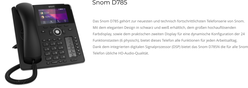 Das Snom D785 gehört zur neuesten und technisch fortschrittlichsten Telefonserie von Snom. Mit dem eleganten Design in schwarz und weiß erhältlich, dem großen hochauflösenden Farbdisplay, sowie dem praktischen zweiten Display für eine dynamische Konfiguration der 24 Funktionstasten (6 physisch), bietet dieses Telefon alle Funktionen für jeden Arbeitsalltag. Dank dem integrierten digitalen Signalprozessor (DSP) bietet das Snom D785N die für alle Snom Telefon übliche HD-Audio-Qualität. Snom D785