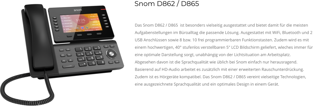 Das Snom D862 / D865  ist besonders vielseitig ausgestattet und bietet damit für die meisten Aufgabenstellungen im Büroalltag die passende Lösung. Ausgestattet mit WiFi, Bluetooth und 2 USB Anschlüssen sowie 8 bzw. 10 frei programmierbaren Funktionstasten. Zudem wird es mit einem hochwertigen, 40° stufenlos verstellbaren 5" LCD Bildschirm geliefert, wleches immer für eine optimale Darstellung sorgt, unabhängig von der Lichtsituation am Arbeitsplatz. Abgesehen davon ist die Sprachqualität wie üblich bei Snom einfach nur herausragend. Basierend auf HD-Audio arbeitet es zusätzlich mit einer erweiterten Rauschunterdrückung. Zudem ist es Hörgeräte kompatibel. Das Snom D862 / D865 vereint vielseitige Technologien, eine ausgezeichnete Sprachqualität und ein optimales Design in einem Gerät. Snom D862 / D865