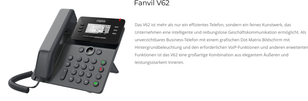 Das V62 ist mehr als nur ein effizientes Telefon, sondern ein feines Kunstwerk, das Unternehmen eine intelligente und reibungslose Geschäftskommunikation ermöglicht. Als unverzichtbares Business-Telefon mit einem grafischen Dot-Matrix-Bildschirm mit Hintergrundbeleuchtung und den erforderlichen VoIP-Funktionen und anderen erweiterten Funktionen ist das V62 eine großartige Kombination aus elegantem Äußeren und leistungsstarkem Inneren. Fanvil V62