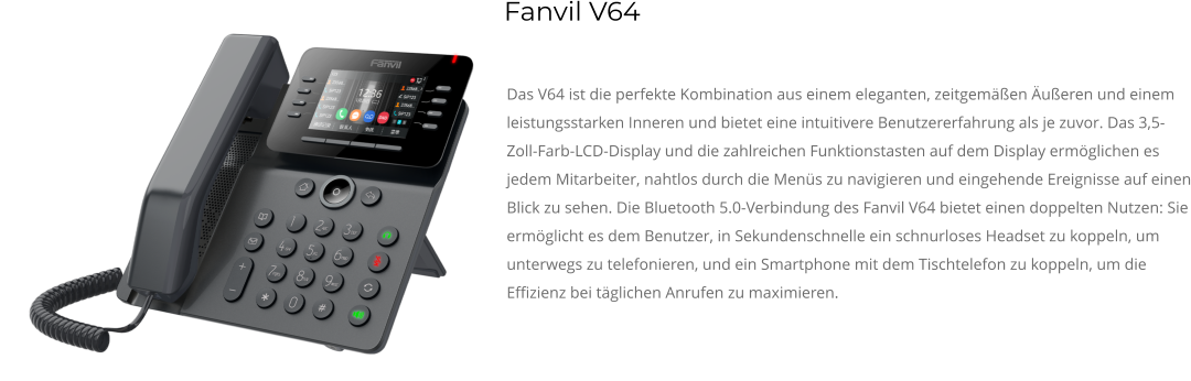 Das V64 ist die perfekte Kombination aus einem eleganten, zeitgemäßen Äußeren und einem leistungsstarken Inneren und bietet eine intuitivere Benutzererfahrung als je zuvor. Das 3,5-Zoll-Farb-LCD-Display und die zahlreichen Funktionstasten auf dem Display ermöglichen es jedem Mitarbeiter, nahtlos durch die Menüs zu navigieren und eingehende Ereignisse auf einen Blick zu sehen. Die Bluetooth 5.0-Verbindung des Fanvil V64 bietet einen doppelten Nutzen: Sie ermöglicht es dem Benutzer, in Sekundenschnelle ein schnurloses Headset zu koppeln, um unterwegs zu telefonieren, und ein Smartphone mit dem Tischtelefon zu koppeln, um die Effizienz bei täglichen Anrufen zu maximieren. Fanvil V64