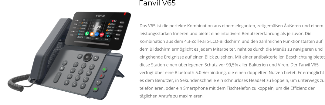 Das V65 ist die perfekte Kombination aus einem eleganten, zeitgemäßen Äußeren und einem leistungsstarken Inneren und bietet eine intuitivere Benutzererfahrung als je zuvor. Die Kombination aus dem 4,3-Zoll-Farb-LCD-Bildschirm und den zahlreichen Funktionstasten auf dem Bildschirm ermöglicht es jedem Mitarbeiter, nahtlos durch die Menüs zu navigieren und eingehende Ereignisse auf einen Blick zu sehen. Mit einer antibakteriellen Beschichtung bietet diese Station einen überlegenen Schutz vor 99,5% aller Bakterien und Viren. Der Fanvil V65 verfügt über eine Bluetooth 5.0-Verbindung, die einen doppelten Nutzen bietet: Er ermöglicht es dem Benutzer, in Sekundenschnelle ein schnurloses Headset zu koppeln, um unterwegs zu telefonieren, oder ein Smartphone mit dem Tischtelefon zu koppeln, um die Effizienz der täglichen Anrufe zu maximieren. Fanvil V65
