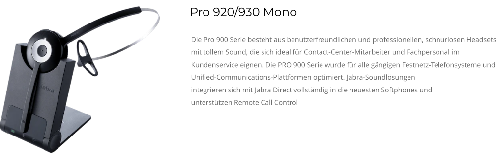 Pro 920/930 Mono Die Pro 900 Serie besteht aus benutzerfreundlichen und professionellen, schnurlosen Headsets mit tollem Sound, die sich ideal für Contact-Center-Mitarbeiter und Fachpersonal im Kundenservice eignen. Die PRO 900 Serie wurde für alle gängigen Festnetz-Telefonsysteme und Unified-Communications-Plattformen optimiert. Jabra-Soundlösungen integrieren sich mit Jabra Direct vollständig in die neuesten Softphones und unterstützen Remote Call Control