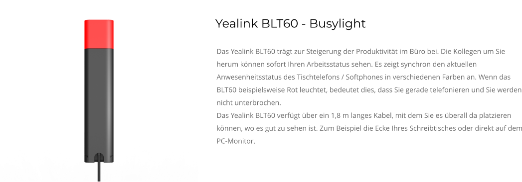 Yealink BLT60 - Busylight Das Yealink BLT60 trägt zur Steigerung der Produktivität im Büro bei. Die Kollegen um Sie herum können sofort Ihren Arbeitsstatus sehen. Es zeigt synchron den aktuellen Anwesenheitsstatus des Tischtelefons / Softphones in verschiedenen Farben an. Wenn das BLT60 beispielsweise Rot leuchtet, bedeutet dies, dass Sie gerade telefonieren und Sie werden nicht unterbrochen. Das Yealink BLT60 verfügt über ein 1,8 m langes Kabel, mit dem Sie es überall da platzieren können, wo es gut zu sehen ist. Zum Beispiel die Ecke Ihres Schreibtisches oder direkt auf dem PC-Monitor.