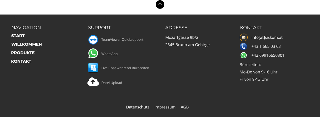 NAVIGATION SUPPORT ADRESSE Mozartgasse 9b/2 2345 Brunn am Gebirge KONTAKT            info[at]siskom.at            +43 1 665 03 03            +43 69916650301  START WILLKOMMEN PRODUKTE KONTAKT Bürozeiten: Mo-Do von 9-16 Uhr Fr von 9-13 Uhr  Datenschutz     Impressum     AGB START WILLKOMMEN PRODUKTE KONTAKT TeamViewer Quicksupport WhatsApp Datei Upload Live Chat während Bürozeiten